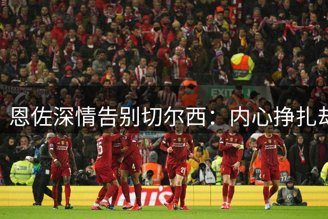 恩佐深情告别切尔西：内心挣扎却义无反顾